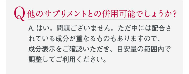 Q.他のサプリメントとの併用可能でしょうか？ A.はい。問題ございません。ただ中には配合さ	れている成分が重なるものもありますので、成分表示をご確認いただき、目安量の範囲内で調整してご利用ください。