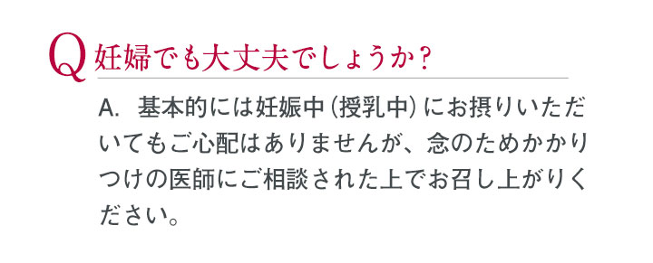 Q.妊婦でも大丈夫でしょうか？ A.基本的には妊娠中（授乳中）にお摂りいただいてもご心配はありませんが、念のためかかりつけの医師にご相談された上でお召し上がりください。