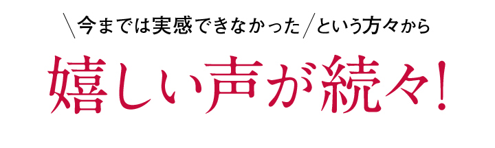 今までは実感できなかった嬉しい声が続々!